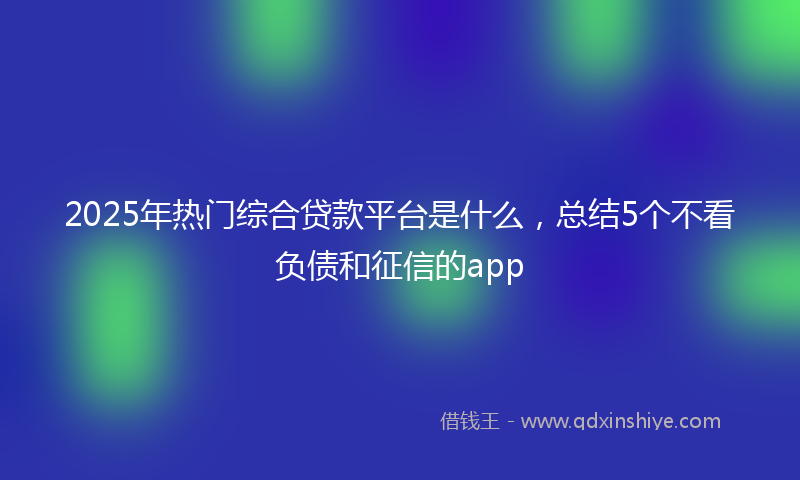2025年热门综合贷款平台是什么，总结5个不看负债和征信的app