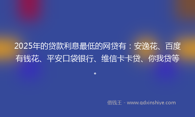 2025年的贷款利息最低的网贷有：安逸花、百度有钱花、平安口袋银行、维信卡卡贷、你我贷等。