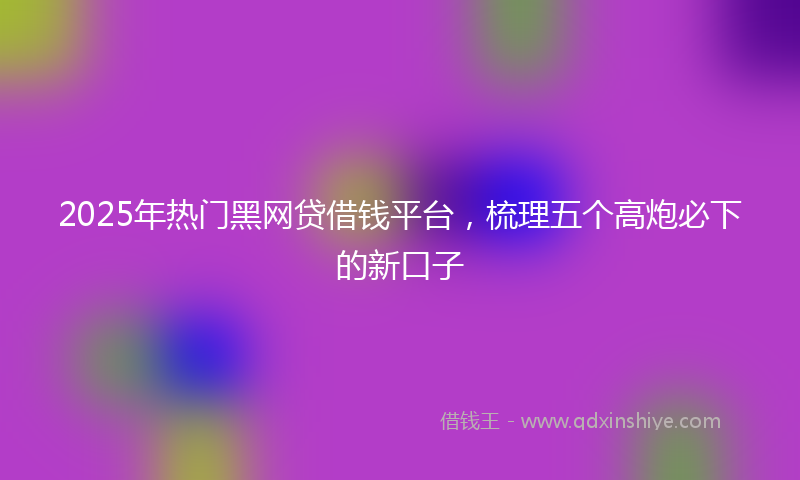 2025年热门黑网贷借钱平台，梳理五个高炮必下的新口子