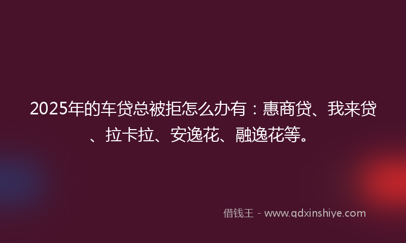 2025年的车贷总被拒怎么办有：惠商贷、我来贷、拉卡拉、安逸花、融逸花等。