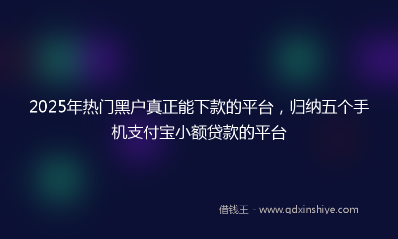 2025年热门黑户真正能下款的平台，归纳五个手机支付宝小额贷款的平台