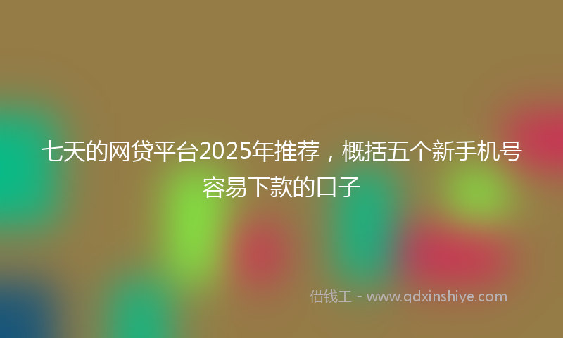 七天的网贷平台2025年推荐，概括五个新手机号容易下款的口子