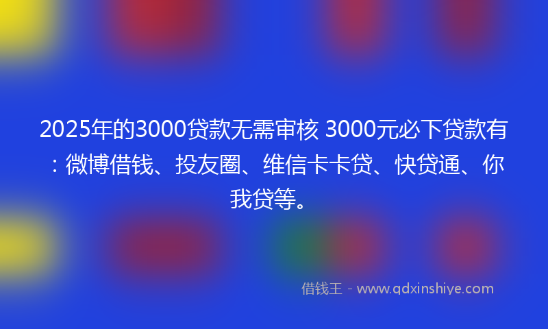 2025年的3000贷款无需审核 3000元必下贷款有：微博借钱、投友圈、维信卡卡贷、快贷通、你我贷等。
