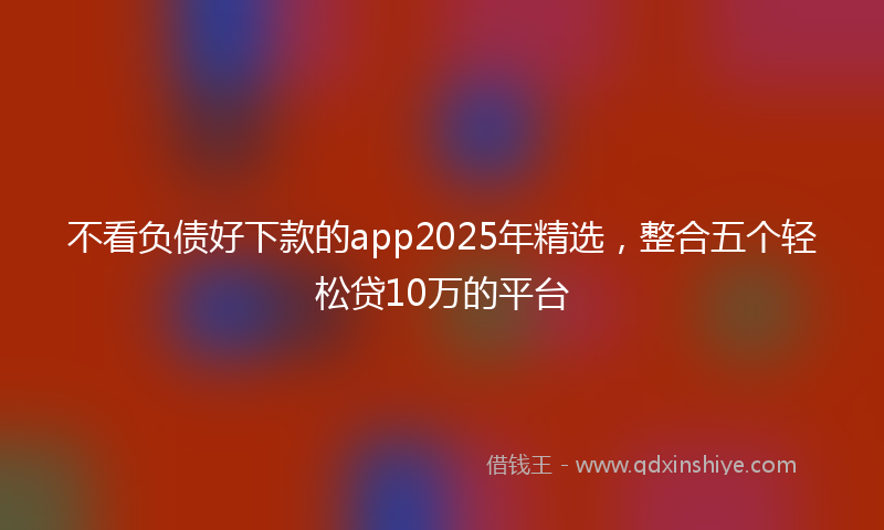 不看负债好下款的app2025年精选，整合五个轻松贷10万的平台