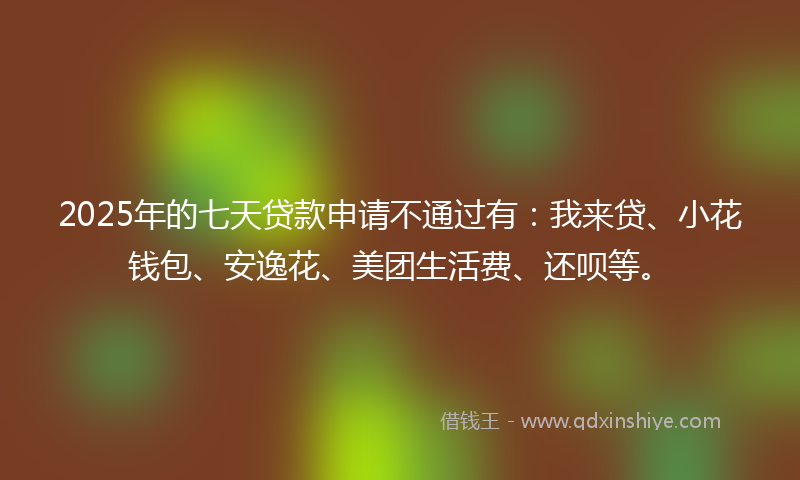 2025年的七天贷款申请不通过有：我来贷、小花钱包、安逸花、美团生活费、还呗等。