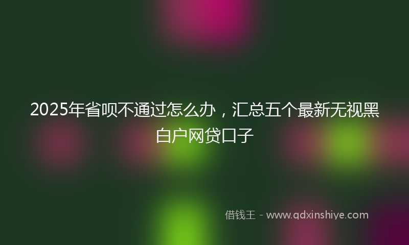 2025年省呗不通过怎么办,汇总五个最新无视黑白户网贷口子