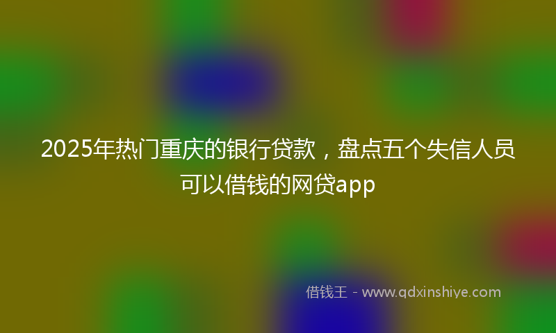 2025年热门重庆的银行贷款，盘点五个失信人员可以借钱的网贷app