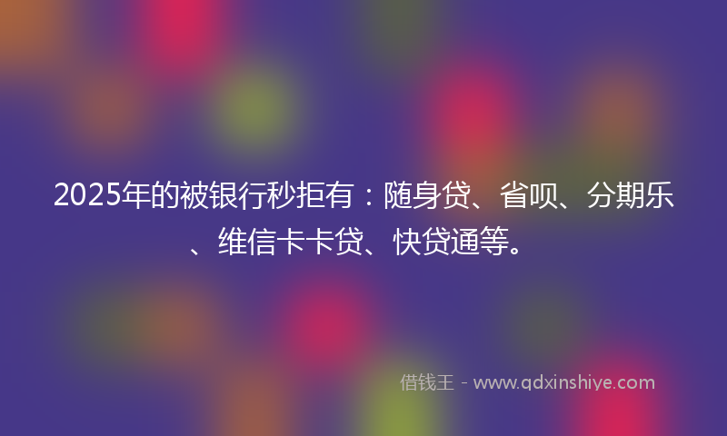 2025年的被银行秒拒有：随身贷、省呗、分期乐、维信卡卡贷、快贷通等。