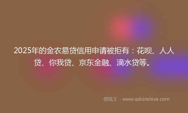 2025年的金农易贷信用申请被拒有：花呗、人人贷、你我贷、京东金融、滴水贷等。