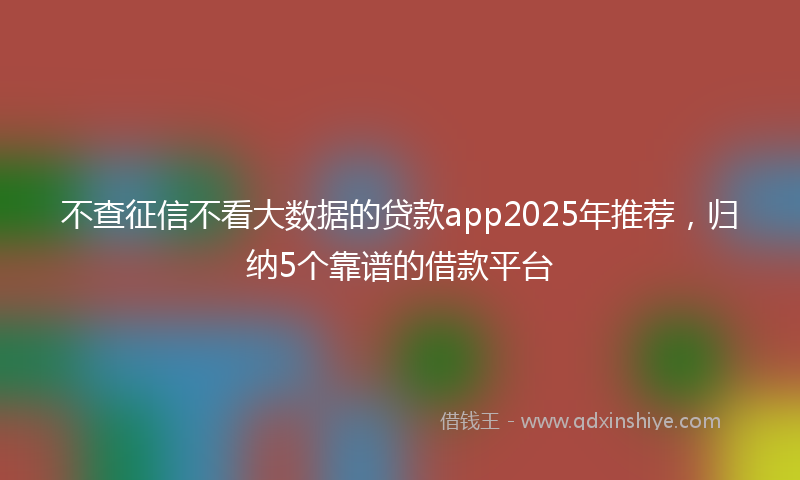 不查征信不看大数据的贷款app2025年推荐，归纳5个靠谱的借款平台