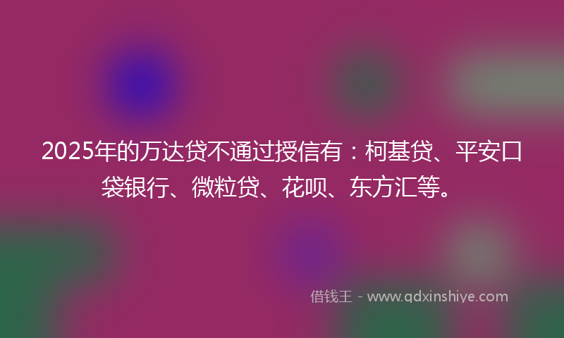 2025年的万达贷不通过授信有：柯基贷、平安口袋银行、微粒贷、花呗、东方汇等。
