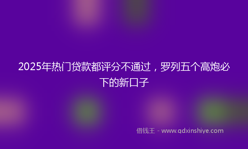 2025年热门贷款都评分不通过，罗列五个高炮必下的新口子