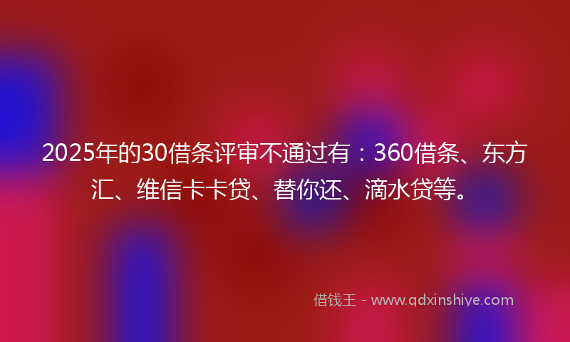 2025年的30借条评审不通过有：360借条、东方汇、维信卡卡贷、替你还、滴水贷等。