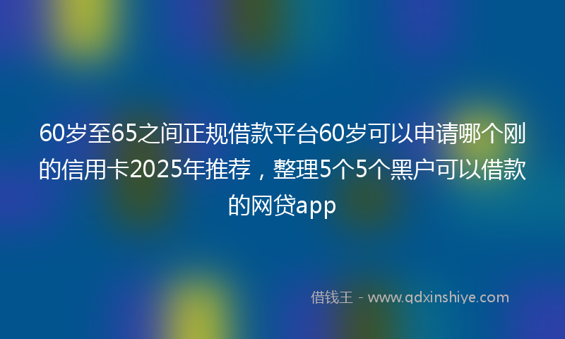 60岁至65之间正规借款平台60岁可以申请哪个刚的信用卡2025年推荐，整理5个5个黑户可以借款的网贷app