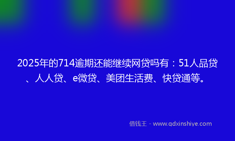 2025年的714逾期还能继续网贷吗有：51人品贷、人人贷、e微贷、美团生活费、快贷通等。