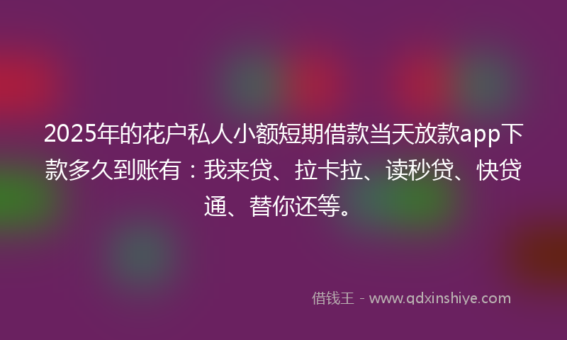 2025年的花户私人小额短期借款当天放款app下款多久到账有：我来贷、拉卡拉、读秒贷、快贷通、替你还等。