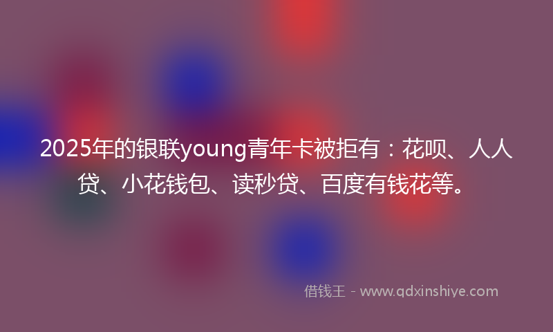 2025年的银联young青年卡被拒有：花呗、人人贷、小花钱包、读秒贷、百度有钱花等。