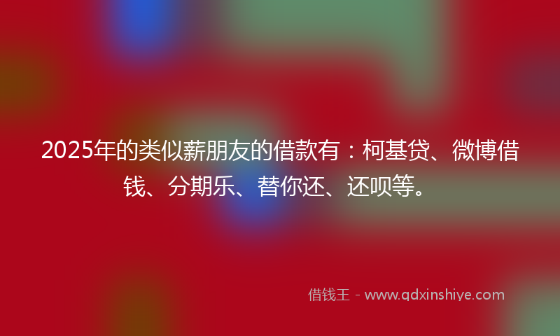 2025年的类似薪朋友的借款有：柯基贷、微博借钱、分期乐、替你还、还呗等。