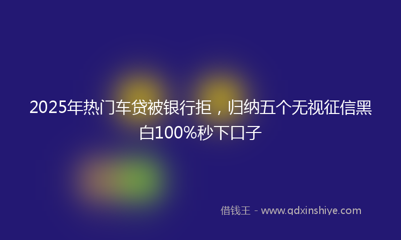 2025年热门车贷被银行拒，归纳五个无视征信黑白100%秒下口子