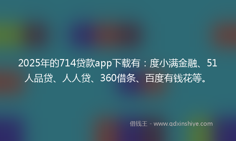 2025年的714贷款app下载有：度小满金融、51人品贷、人人贷、360借条、百度有钱花等。