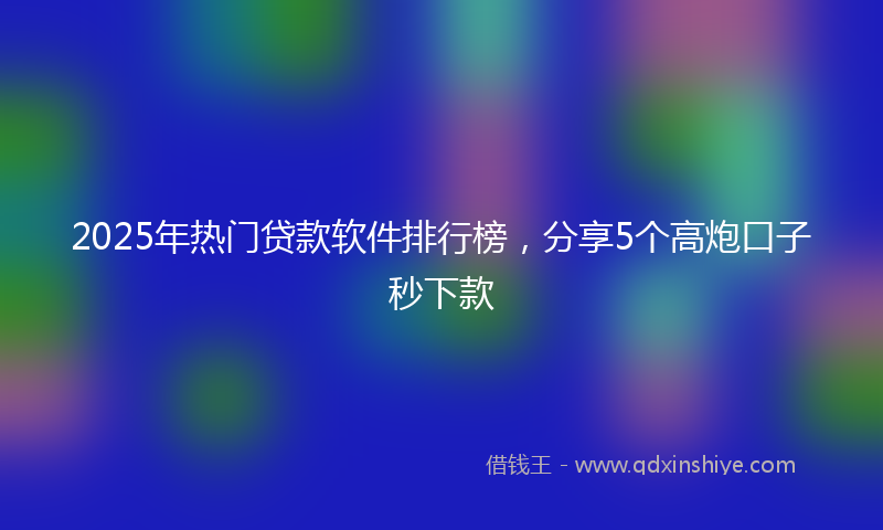 2025年热门贷款软件排行榜，分享5个高炮口子秒下款