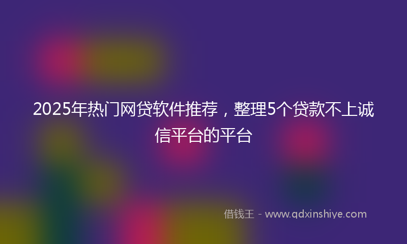2025年热门网贷软件推荐，整理5个贷款不上诚信平台的平台