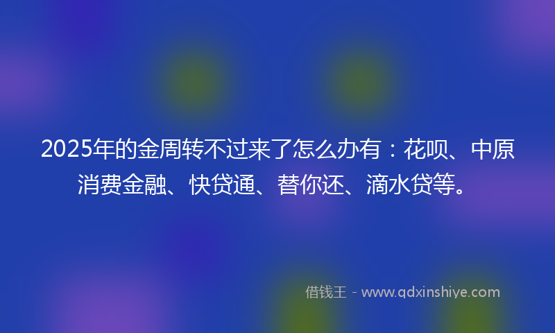 2025年的金周转不过来了怎么办有：花呗、中原消费金融、快贷通、替你还、滴水贷等。