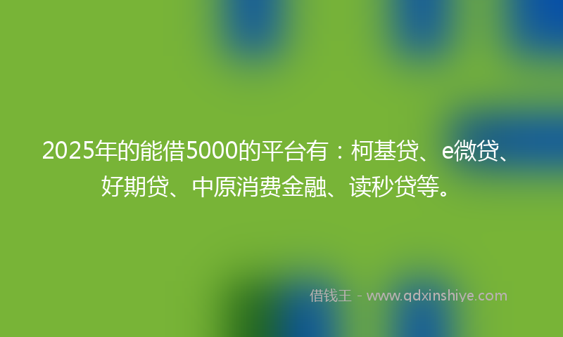 2025年的能借5000的平台有：柯基贷、e微贷、好期贷、中原消费金融、读秒贷等。