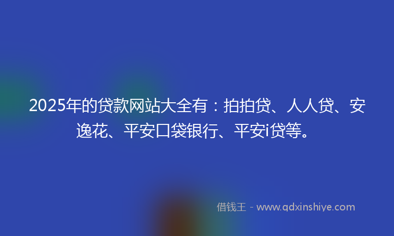 2025年的贷款网站大全有：拍拍贷、人人贷、安逸花、平安口袋银行、平安i贷等。