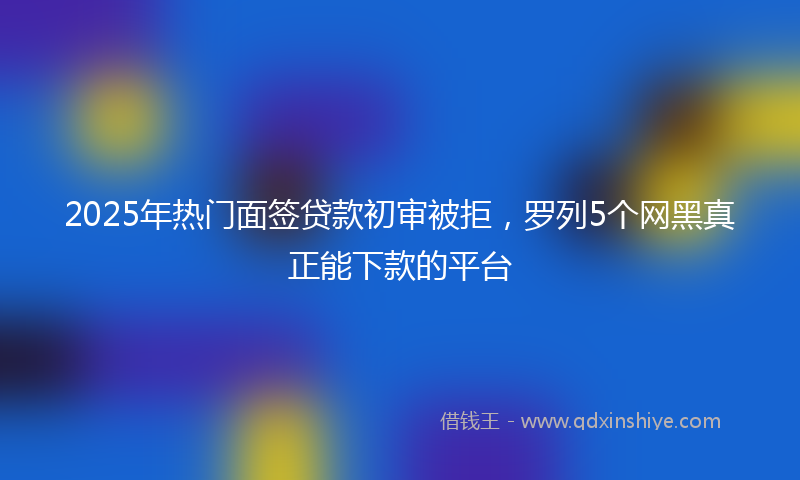2025年热门面签贷款初审被拒，罗列5个网黑真正能下款的平台
