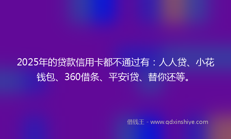2025年的贷款信用卡都不通过有：人人贷、小花钱包、360借条、平安i贷、替你还等。