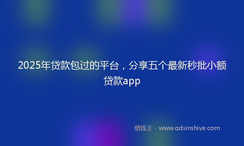 2025年贷款包过的平台，分享五个最新秒批小额贷款app