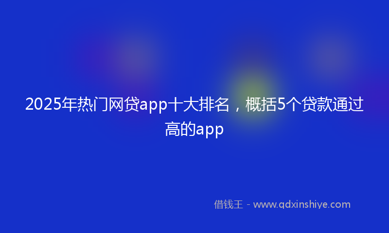 2025年热门网贷app十大排名，概括5个贷款通过高的app