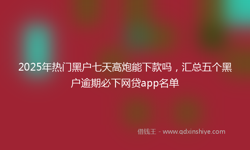 2025年热门黑户七天高炮能下款吗，汇总五个黑户逾期必下网贷app名单