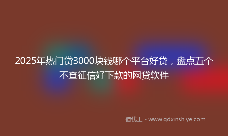 2025年热门贷3000块钱哪个平台好贷，盘点五个不查征信好下款的网贷软件