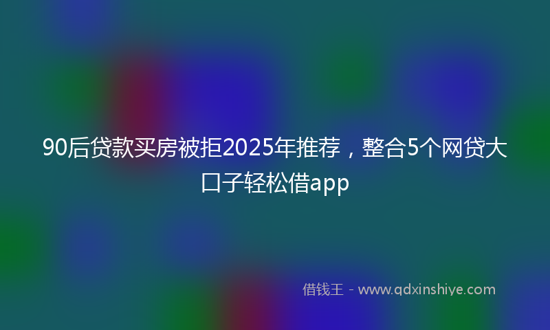 90后贷款买房被拒2025年推荐，整合5个网贷大口子轻松借app