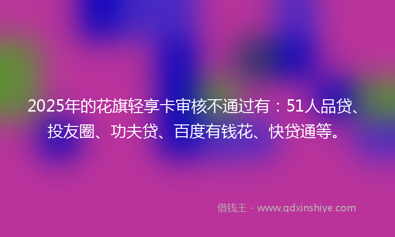 2025年的花旗轻享卡审核不通过有：51人品贷、投友圈、功夫贷、百度有钱花、快贷通等。