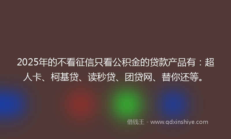 2025年的不看征信只看公积金的贷款产品有：超人卡、柯基贷、读秒贷、团贷网、替你还等。
