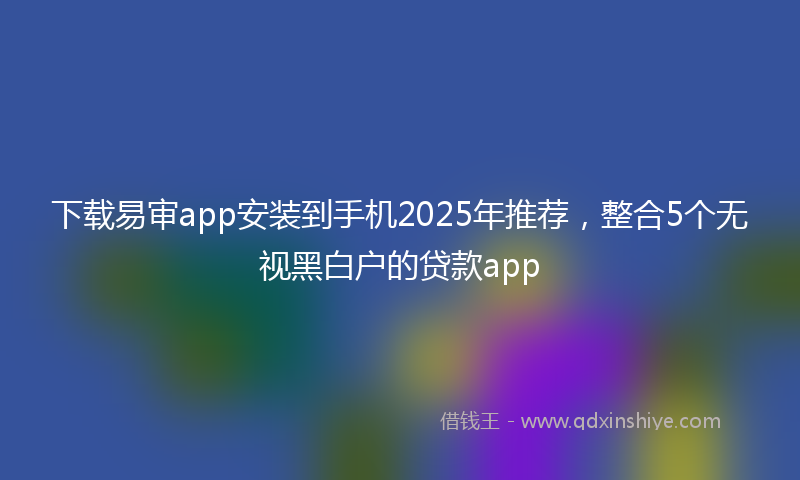 下载易审app安装到手机2025年推荐，整合5个无视黑白户的贷款app