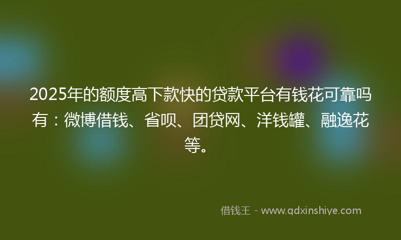 2025年的额度高下款快的贷款平台有钱花可靠吗有：微博借钱、省呗、团贷网、洋钱罐、融逸花等。