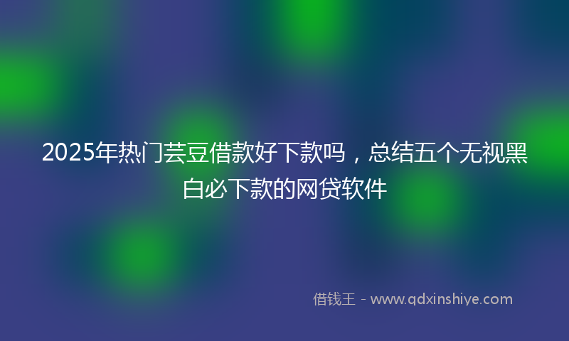 2025年热门芸豆借款好下款吗,总结五个无视黑白必下款的网贷软件