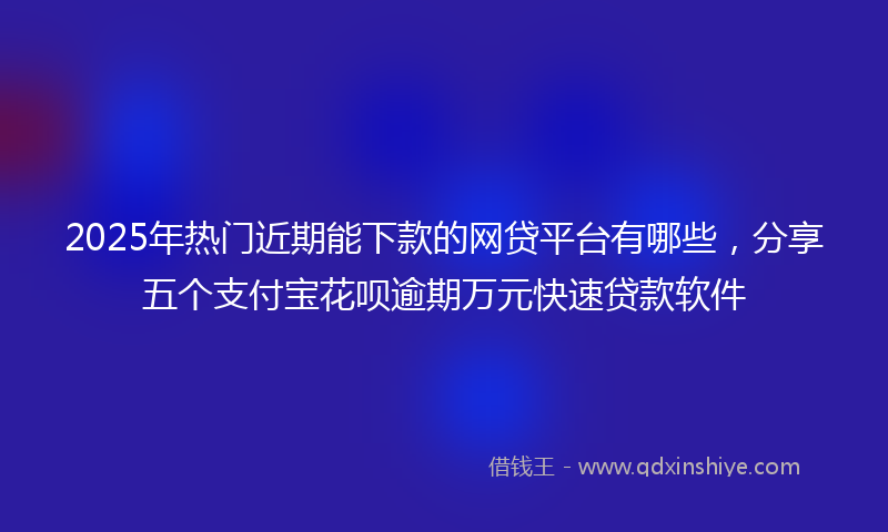 2025年热门近期能下款的网贷平台有哪些，分享五个支付宝花呗逾期万元快速贷款软件