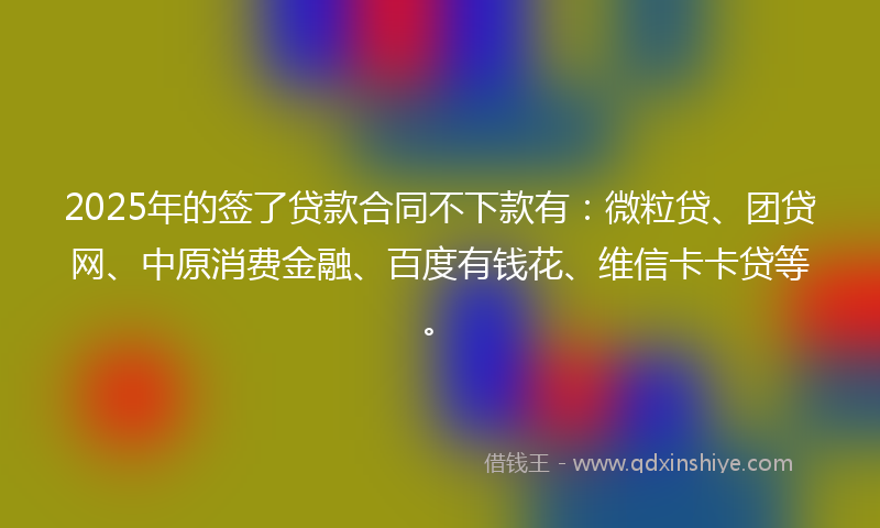 2025年的签了贷款合同不下款有：微粒贷、团贷网、中原消费金融、百度有钱花、维信卡卡贷等。