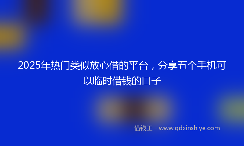 2025年热门类似放心借的平台，分享五个手机可以临时借钱的口子