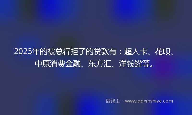 2025年的被总行拒了的贷款有：超人卡、花呗、中原消费金融、东方汇、洋钱罐等。