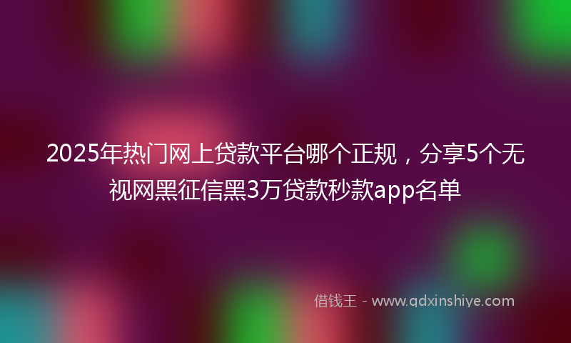 2025年热门网上贷款平台哪个正规，分享5个无视网黑征信黑3万贷款秒款app名单