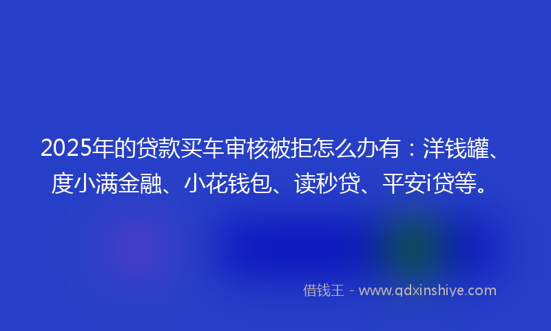 2025年的贷款买车审核被拒怎么办有：洋钱罐、度小满金融、小花钱包、读秒贷、平安i贷等。