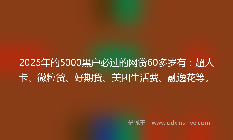 2025年的5000黑户必过的网贷60多岁有：超人卡、微粒贷、好期贷、美团生活费、融逸花等。