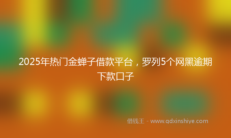 2025年热门金蝉子借款平台，罗列5个网黑逾期下款口子