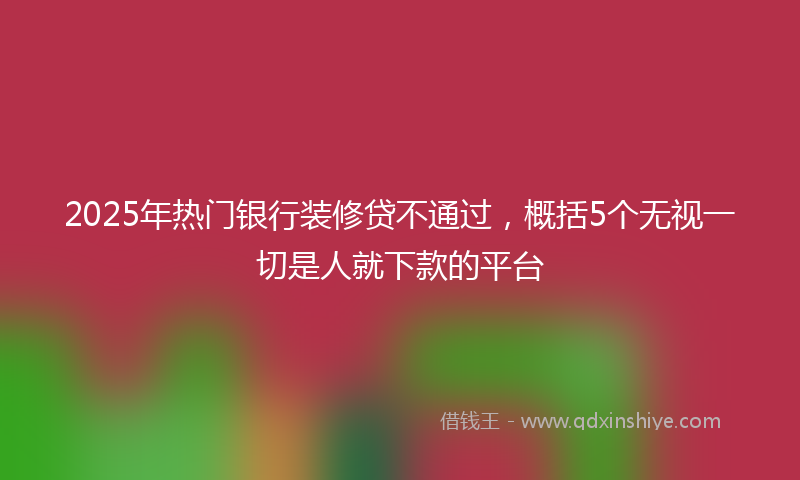 2025年热门银行装修贷不通过，概括5个无视一切是人就下款的平台
